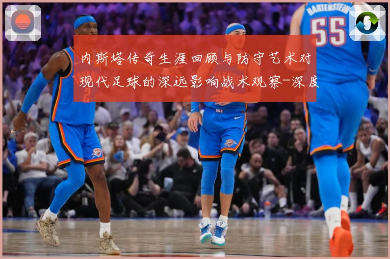 内斯塔传奇生涯回顾与防守艺术对现代足球的深远影响战术观察-深度解析