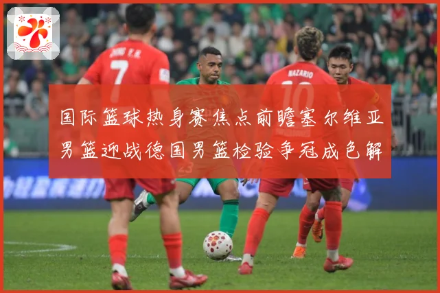 国际篮球热身赛焦点前瞻塞尔维亚男篮迎战德国男篮检验争冠成色解析-深度解析
