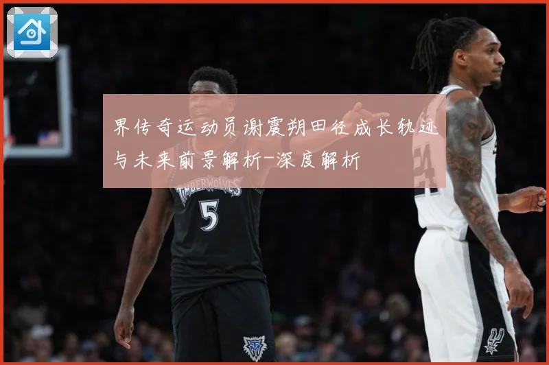 界传奇运动员谢震朔田径成长轨迹与未来前景解析-深度解析