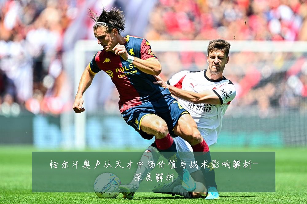 恰尔汗奥卢从天才中场价值与战术影响解析-深度解析