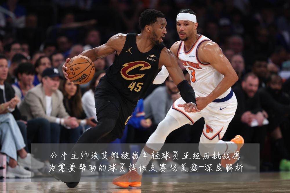 公牛主帅谈艾维被裁年轻球员正经历挑战愿为需要帮助的球员提供支赛场复盘-深度解析