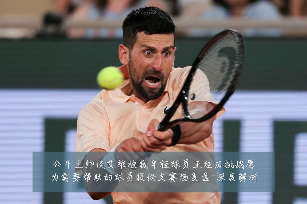 公牛主帅谈艾维被裁年轻球员正经历挑战愿为需要帮助的球员提供支赛场复盘-深度解析